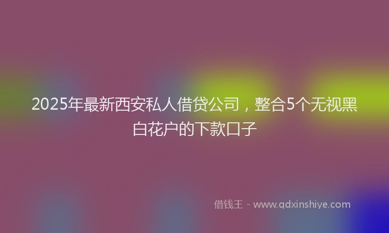 2025年最新西安私人借贷公司，整合5个无视黑白花户的下款口子