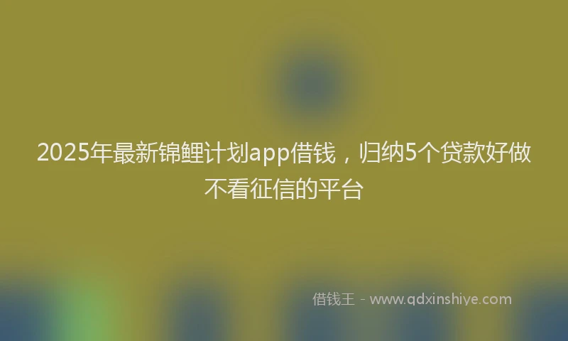 2025年最新锦鲤计划app借钱，归纳5个贷款好做不看征信的平台