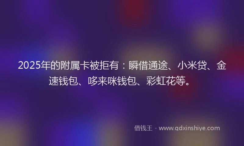 2025年的附属卡被拒有：瞬借通途、小米贷、金速钱包、哆来咪钱包、彩虹花等。