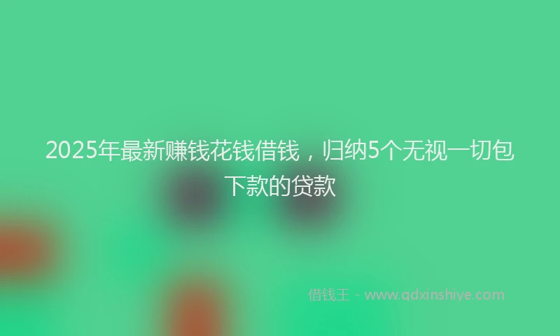 2025年最新赚钱花钱借钱，归纳5个无视一切包下款的贷款