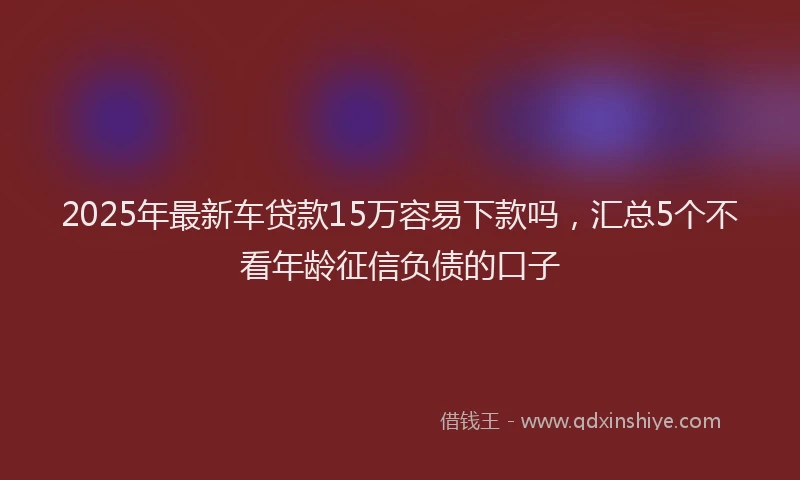 2025年最新车贷款15万容易下款吗，汇总5个不看年龄征信负债的口子