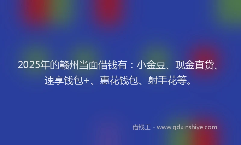 2025年的赣州当面借钱有：小金豆、现金直贷、速享钱包+、惠花钱包、射手花等。