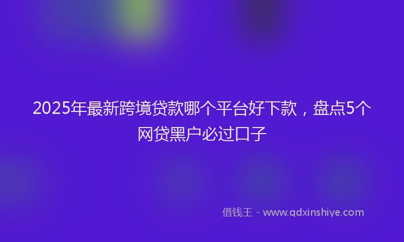 2025年最新跨境贷款哪个平台好下款，盘点5个网贷黑户必过口子
