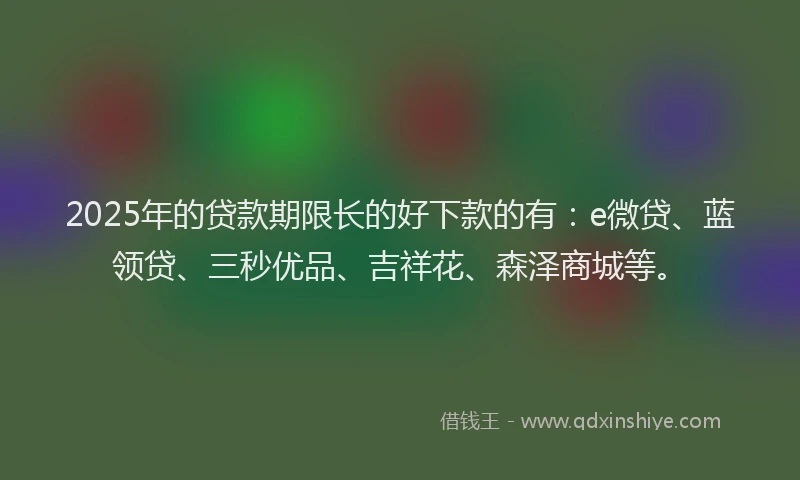 2025年的贷款期限长的好下款的有：e微贷、蓝领贷、三秒优品、吉祥花、森泽商城等。