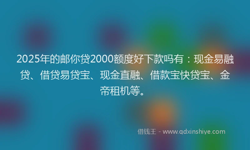 2025年的邮你贷2000额度好下款吗有：现金易融贷、借贷易贷宝、现金直融、借款宝快贷宝、金帝租机等。