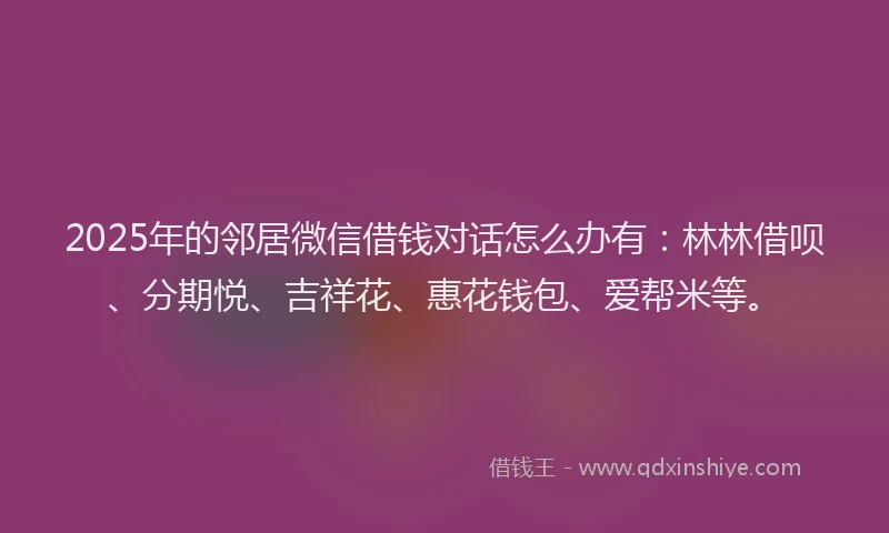 2025年的邻居微信借钱对话怎么办有：林林借呗、分期悦、吉祥花、惠花钱包、爱帮米等。