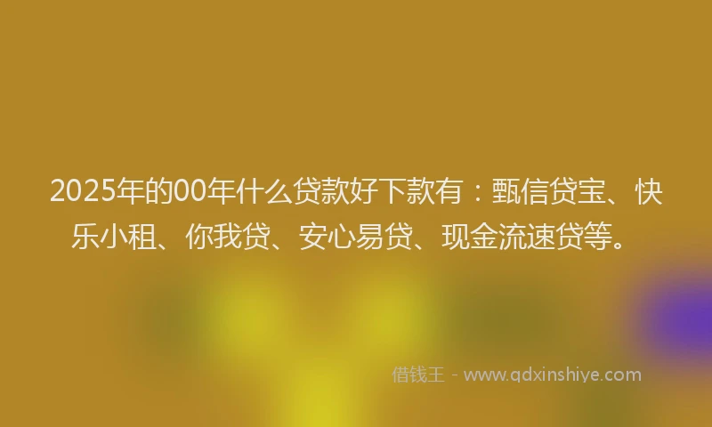 2025年的00年什么贷款好下款有：甄信贷宝、快乐小租、你我贷、安心易贷、现金流速贷等。