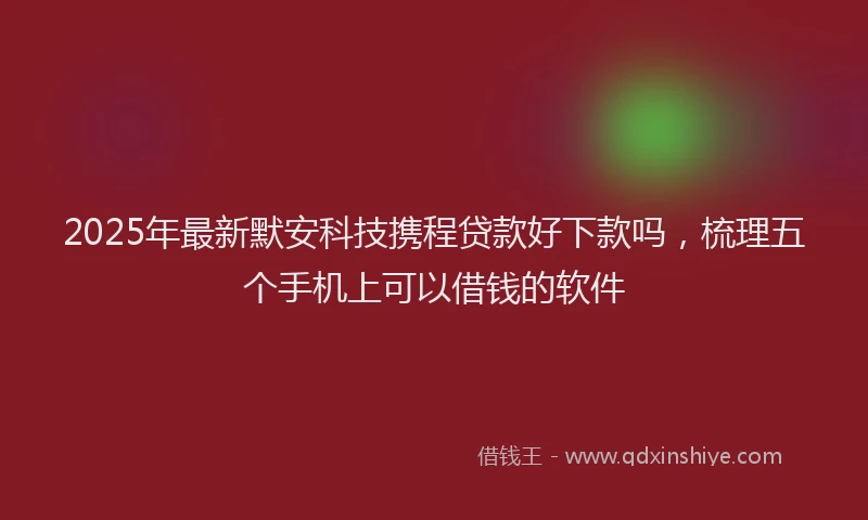 2025年最新默安科技携程贷款好下款吗，梳理五个手机上可以借钱的软件