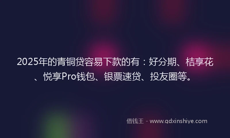 2025年的青铜贷容易下款的有：好分期、桔享花、悦享Pro钱包、银票速贷、投友圈等。