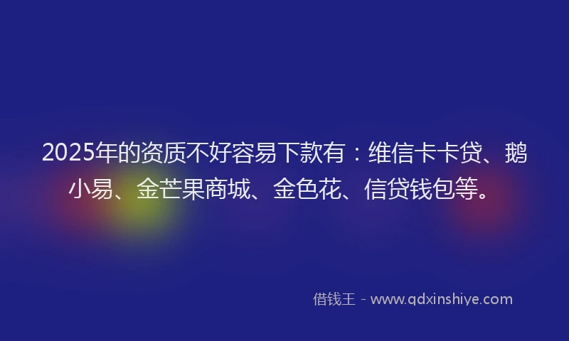 2025年的资质不好容易下款有：维信卡卡贷、鹅小易、金芒果商城、金色花、信贷钱包等。
