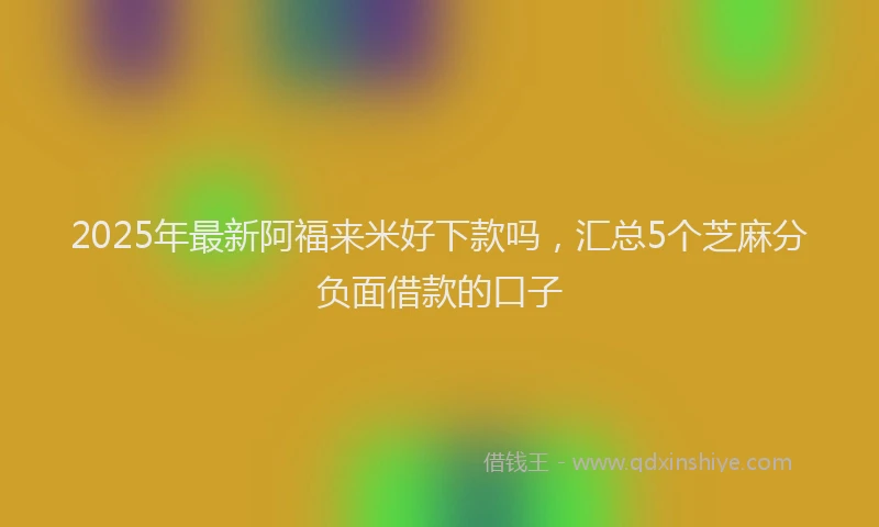 2025年最新阿福来米好下款吗，汇总5个芝麻分负面借款的口子