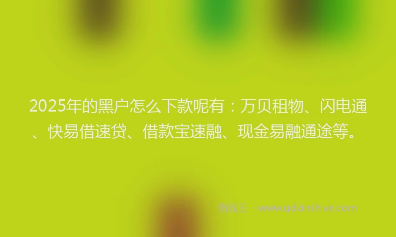 2025年的黑户怎么下款呢有：万贝租物、闪电通、快易借速贷、借款宝速融、现金易融通途等。
