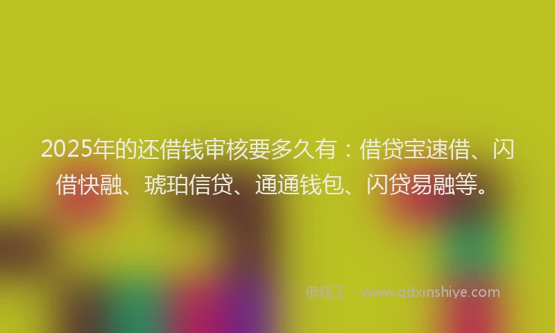 2025年的还借钱审核要多久有：借贷宝速借、闪借快融、琥珀信贷、通通钱包、闪贷易融等。