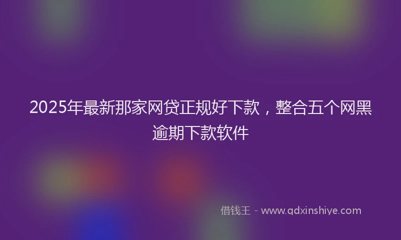 2025年最新那家网贷正规好下款，整合五个网黑逾期下款软件