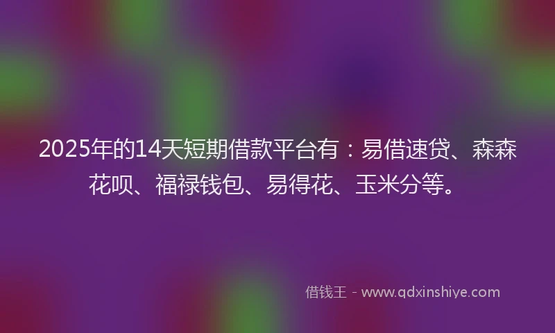 2025年的14天短期借款平台有：易借速贷、森森花呗、福禄钱包、易得花、玉米分等。