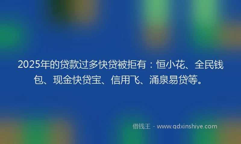 2025年的贷款过多快贷被拒有：恒小花、全民钱包、现金快贷宝、信用飞、涌泉易贷等。