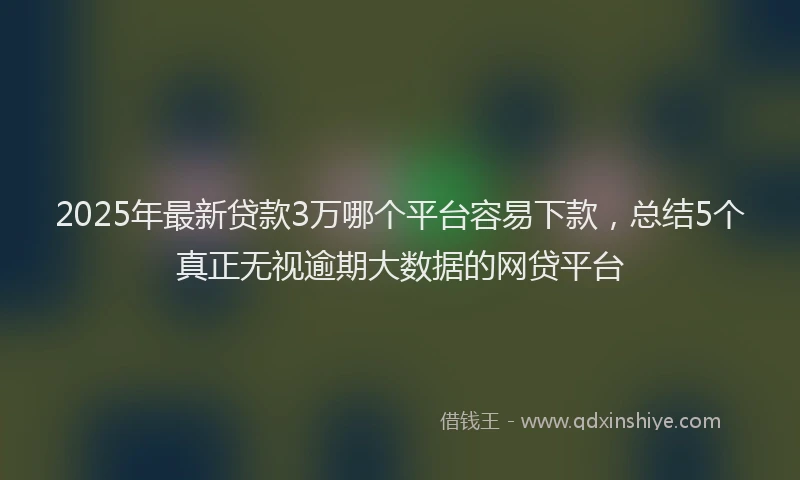2025年最新贷款3万哪个平台容易下款，总结5个真正无视逾期大数据的网贷平台
