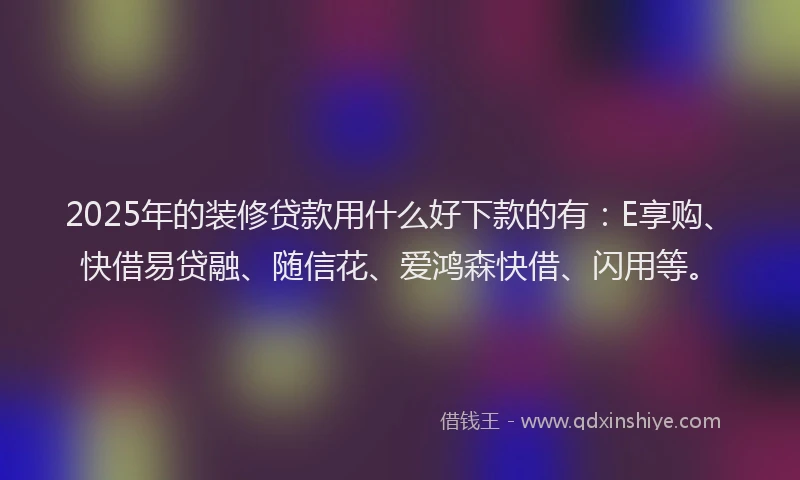 2025年的装修贷款用什么好下款的有：E享购、快借易贷融、随信花、爱鸿森快借、闪用等。
