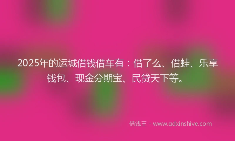 2025年的运城借钱借车有：借了么、借蛙、乐享钱包、现金分期宝、民贷天下等。