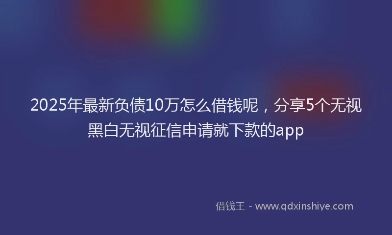2025年最新负债10万怎么借钱呢，分享5个无视黑白无视征信申请就下款的app
