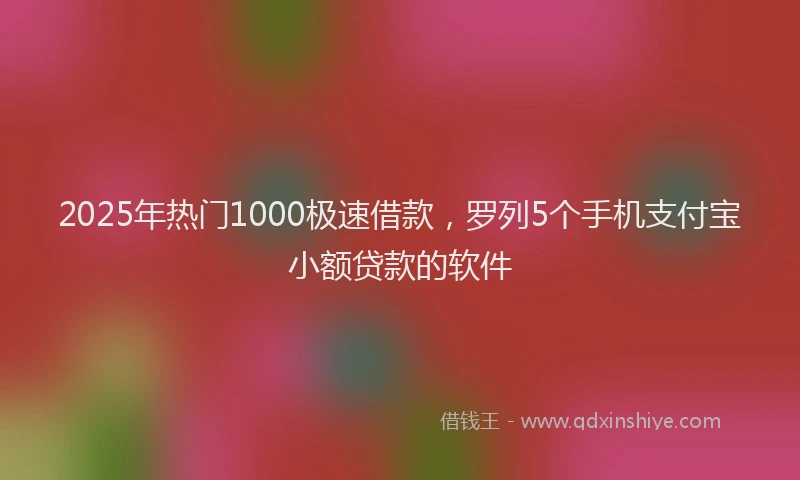 2025年热门1000极速借款，罗列5个手机支付宝小额贷款的软件