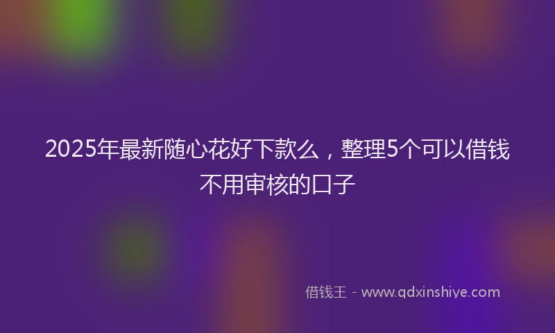 2025年最新随心花好下款么，整理5个可以借钱不用审核的口子