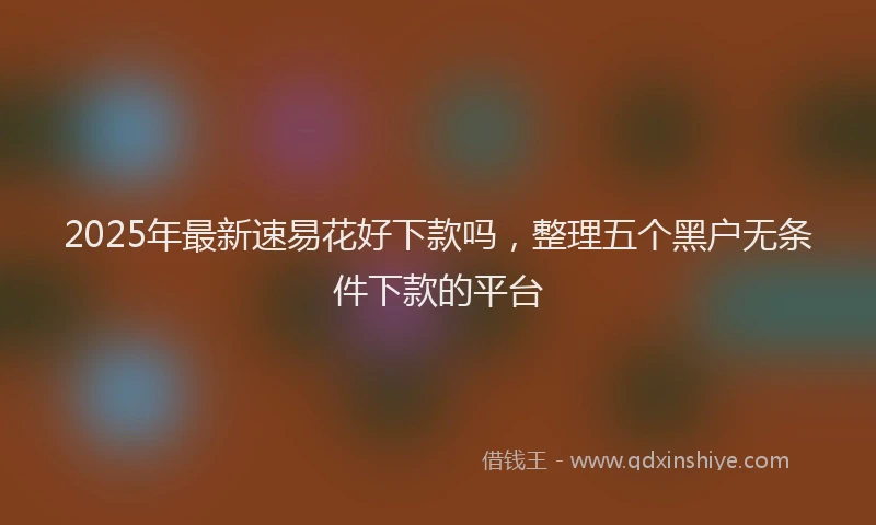 2025年最新速易花好下款吗，整理五个黑户无条件下款的平台