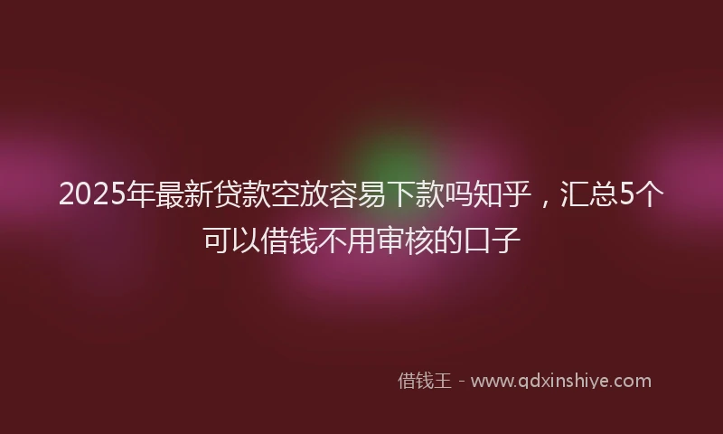 2025年最新贷款空放容易下款吗知乎，汇总5个可以借钱不用审核的口子