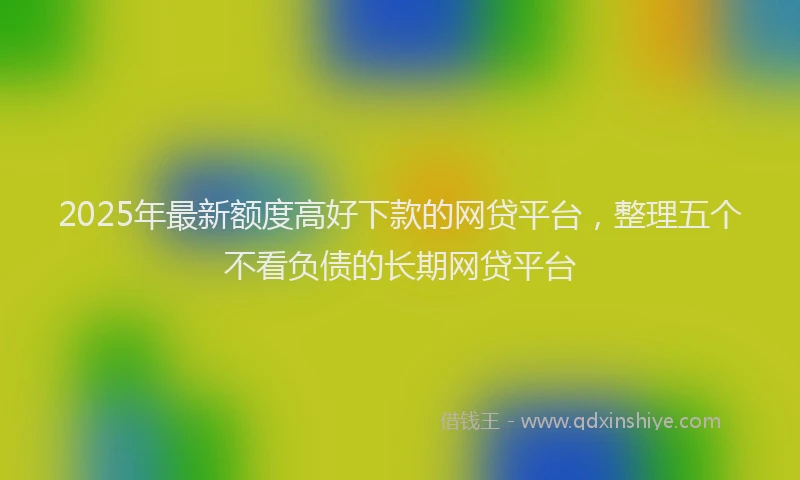 2025年最新额度高好下款的网贷平台，整理五个不看负债的长期网贷平台