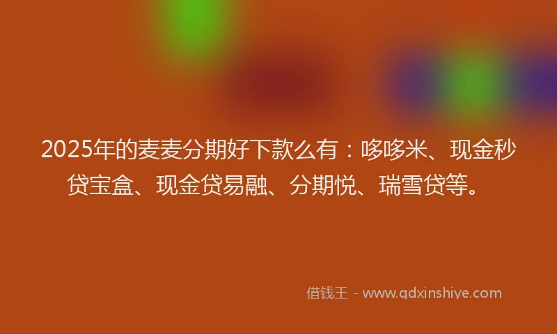 2025年的麦麦分期好下款么有：哆哆米、现金秒贷宝盒、现金贷易融、分期悦、瑞雪贷等。