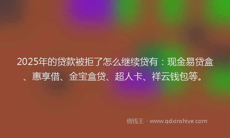 2025年的贷款被拒了怎么继续贷有：现金易贷盒、惠享借、金宝盒贷、超人卡、祥云钱包等。