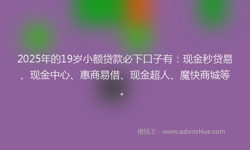 2025年的19岁小额贷款必下口子有：现金秒贷易、现金中心、惠商易借、现金超人、魔快商城等。