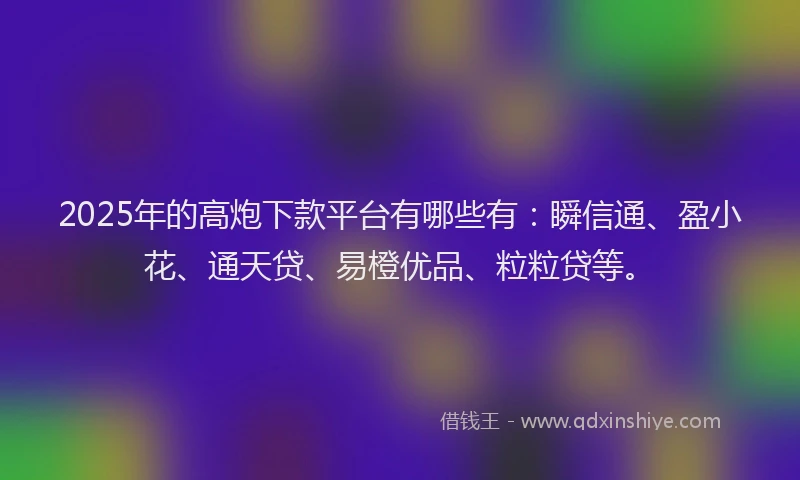 2025年的高炮下款平台有哪些有：瞬信通、盈小花、通天贷、易橙优品、粒粒贷等。