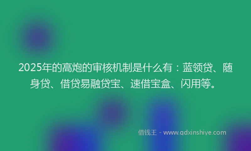 2025年的高炮的审核机制是什么有：蓝领贷、随身贷、借贷易融贷宝、速借宝盒、闪用等。