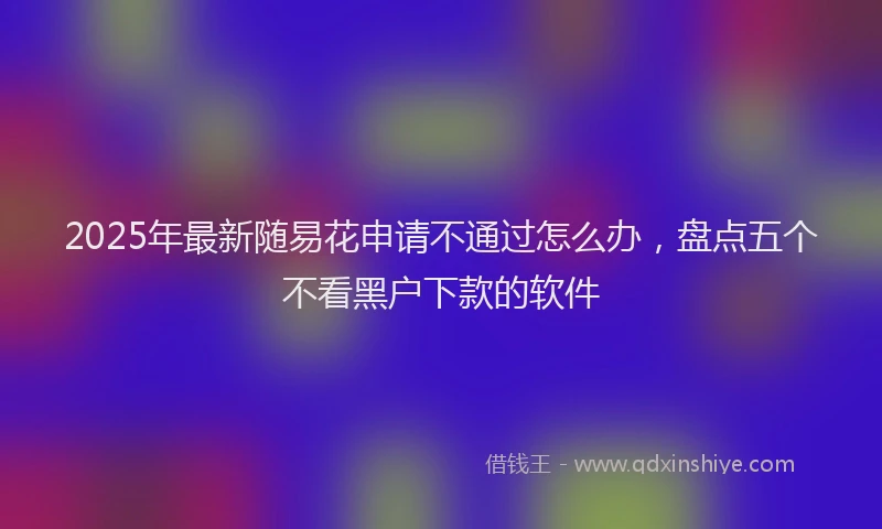 2025年最新随易花申请不通过怎么办，盘点五个不看黑户下款的软件