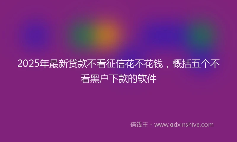 2025年最新贷款不看征信花不花钱，概括五个不看黑户下款的软件