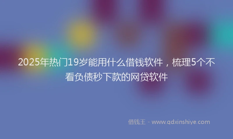 2025年热门19岁能用什么借钱软件，梳理5个不看负债秒下款的网贷软件