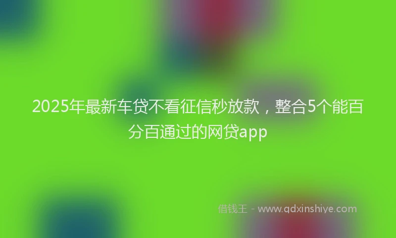 2025年最新车贷不看征信秒放款，整合5个能百分百通过的网贷app