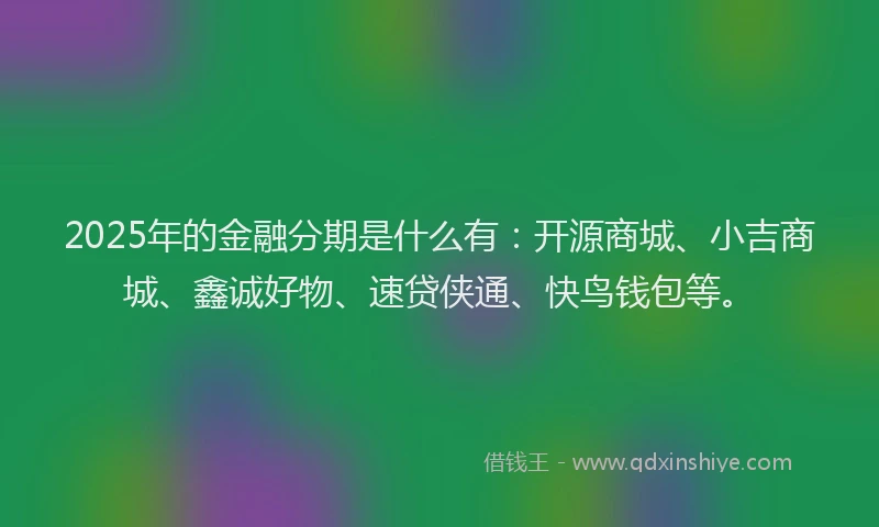 2025年的金融分期是什么有：开源商城、小吉商城、鑫诚好物、速贷侠通、快鸟钱包等。