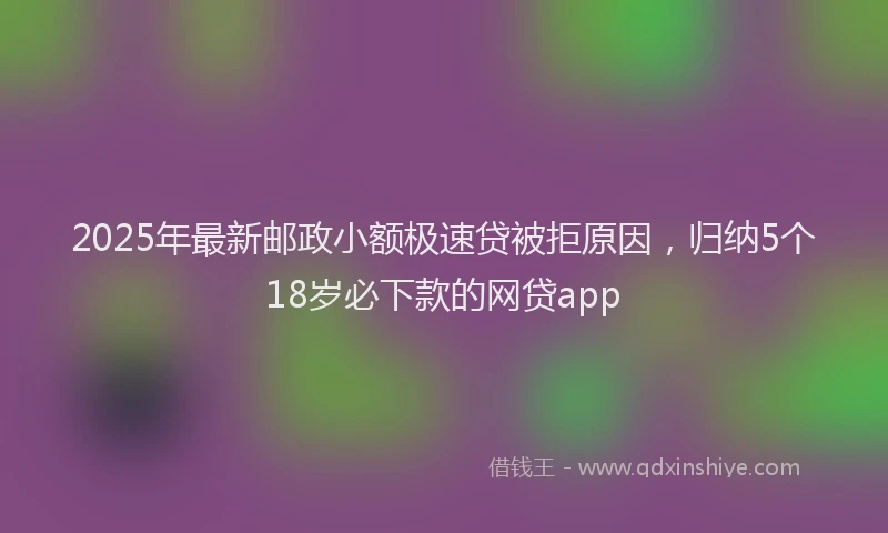 2025年最新邮政小额极速贷被拒原因，归纳5个18岁必下款的网贷app