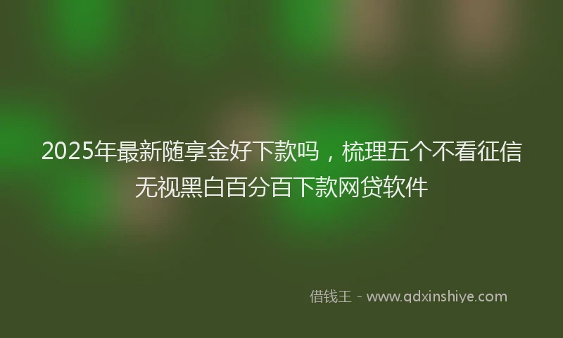 2025年最新随享金好下款吗，梳理五个不看征信无视黑白百分百下款网贷软件