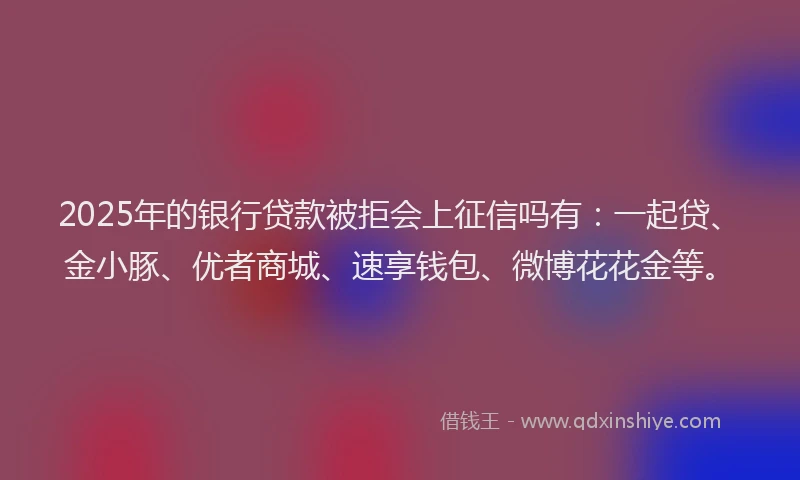 2025年的银行贷款被拒会上征信吗有：一起贷、金小豚、优者商城、速享钱包、微博花花金等。