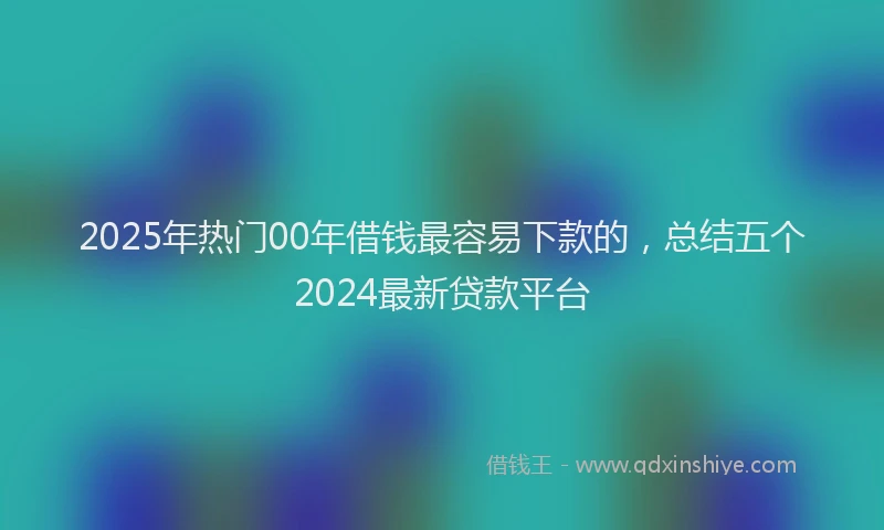 2025年热门00年借钱最容易下款的，总结五个2024最新贷款平台