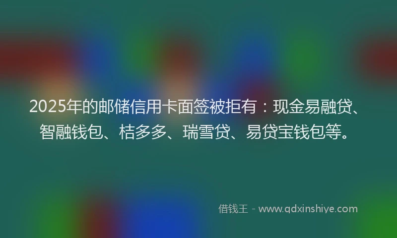2025年的邮储信用卡面签被拒有：现金易融贷、智融钱包、桔多多、瑞雪贷、易贷宝钱包等。