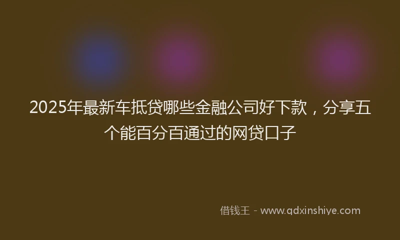 2025年最新车抵贷哪些金融公司好下款，分享五个能百分百通过的网贷口子
