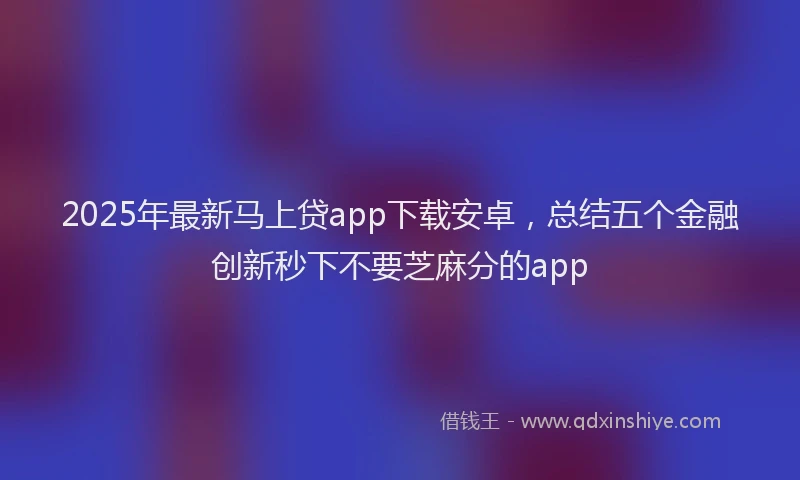 2025年最新马上贷app下载安卓，总结五个金融创新秒下不要芝麻分的app