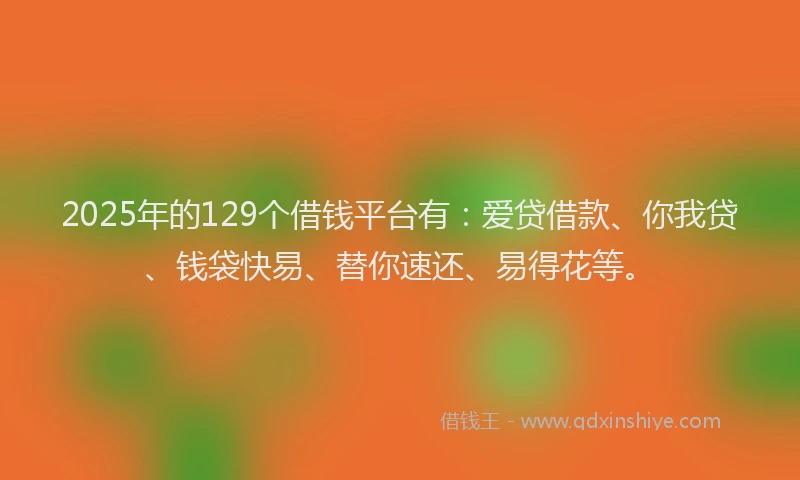 2025年的129个借钱平台有：爱贷借款、你我贷、钱袋快易、替你速还、易得花等。