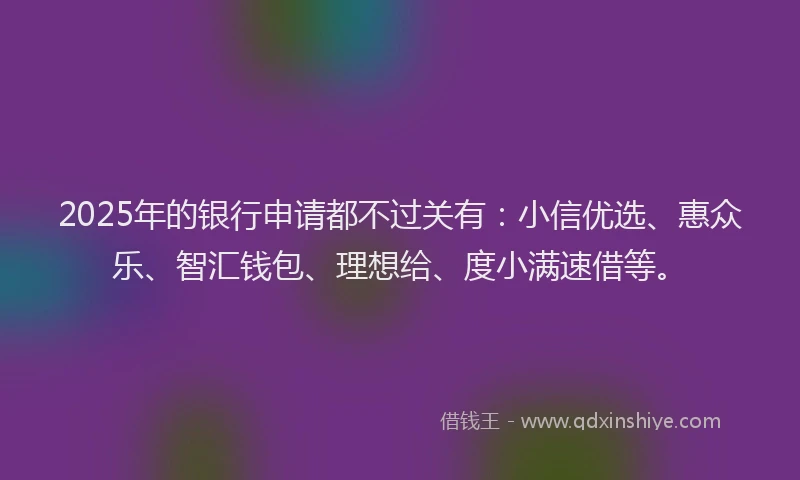 2025年的银行申请都不过关有：小信优选、惠众乐、智汇钱包、理想给、度小满速借等。