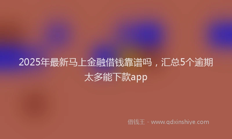 2025年最新马上金融借钱靠谱吗，汇总5个逾期太多能下款app