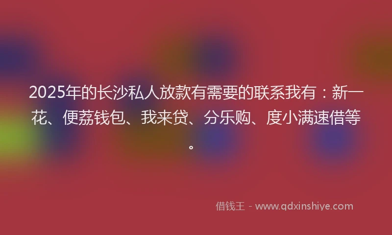 2025年的长沙私人放款有需要的联系我有：新一花、便荔钱包、我来贷、分乐购、度小满速借等。